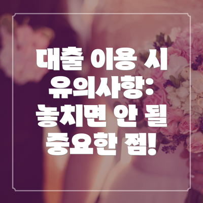 대출 이용 시 유의사항: 놓치면 안 될 중요한 점!