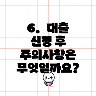 6.  대출 신청 후 주의사항은 무엇일까요?